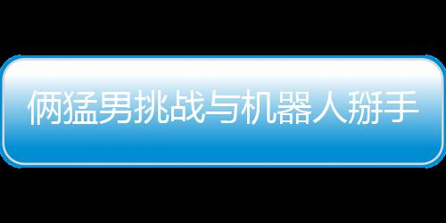 倆猛男挑戰(zhàn)與機(jī)器人掰手腕 結(jié)果喜聞樂見雙雙骨折