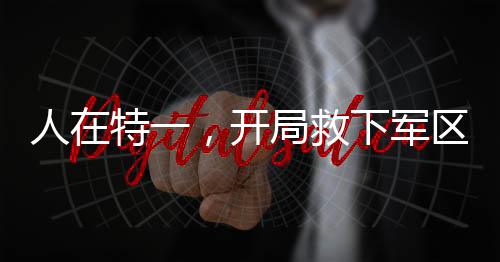 人在特一，開局救下軍區(qū)長官