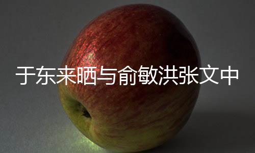 于東來曬與俞敏洪張文中合照，跨界友誼的見證
