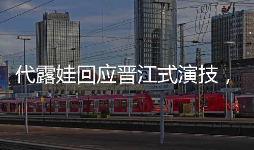 代露娃回應晉江式演技，深度解讀其表演藝術
