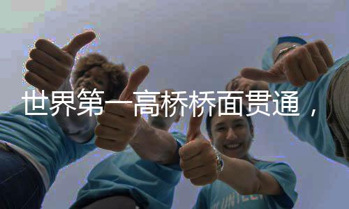 世界第一高橋橋面貫通，壯麗橋梁的里程碑時刻