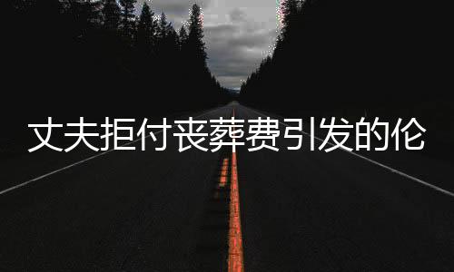 丈夫拒付喪葬費(fèi)引發(fā)的倫理與法律責(zé)任探討