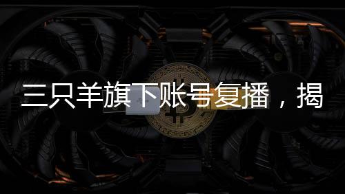 三只羊旗下賬號復(fù)播，揭開直播新篇章