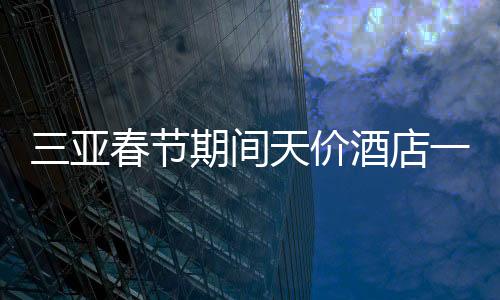 三亞春節(jié)期間天價(jià)酒店一房難求，22萬(wàn)一晚的酒店被搶訂一空