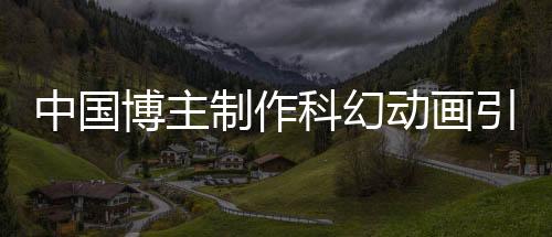 中國博主制作科幻動畫引發(fā)馬斯克關(guān)注轉(zhuǎn)發(fā)