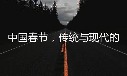 中國春節(jié)，傳統(tǒng)與現(xiàn)代的融合之美，歷史與未來的交相輝映（共十個段落）
