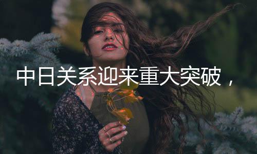 中日關系迎來重大突破，開啟新時代合作新篇章