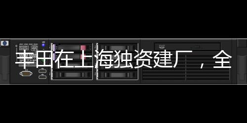 豐田在上海獨(dú)資建廠，全新篇章開(kāi)啟，推動(dòng)中國(guó)汽車(chē)產(chǎn)業(yè)向前發(fā)展
