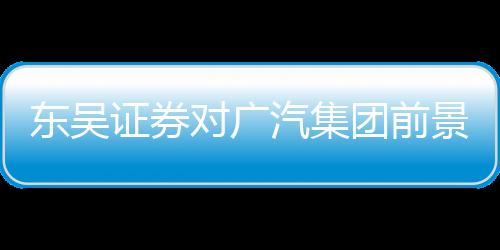 東吳證券對廣汽集團前景充滿信心，給予買入評級