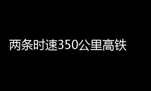 兩條時速350公里高鐵新線，有重要進展