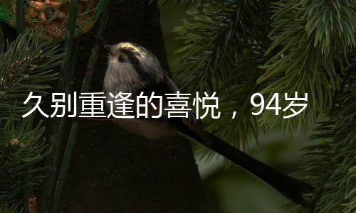 久別重逢的喜悅，94歲老兵聞知戰(zhàn)友健在激動(dòng)鼓掌