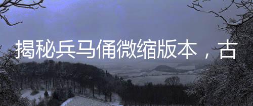 揭秘兵馬俑微縮版本，古代軍隊的生動縮影