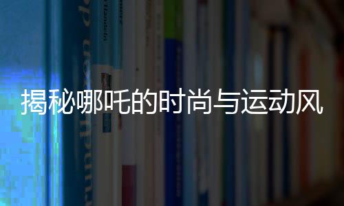 揭秘哪吒的時尚與運動風采，愛穿束腳褲的體育生