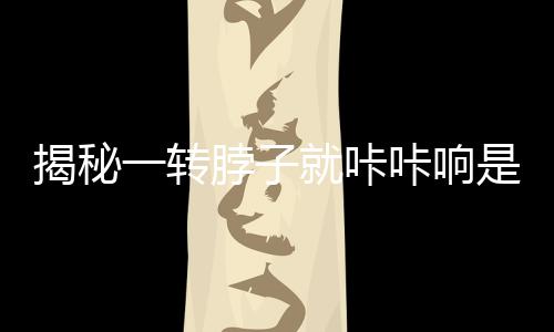 揭秘一轉(zhuǎn)脖子就咔咔響是得頸椎??？真相，擊破謠言