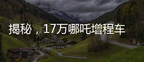 揭秘，17萬哪吒增程車為何成為老頭樂？深度探究背后的故事