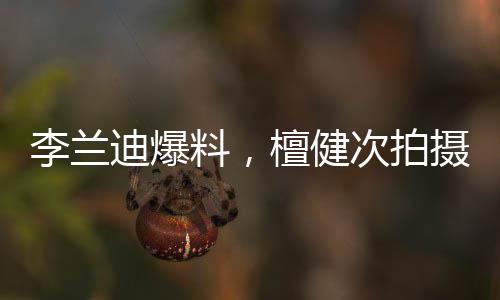李蘭迪爆料，檀健次拍攝吻戲現(xiàn)場歡樂，邊拍邊唱展現(xiàn)多才多藝魅力