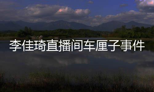 李佳琦直播間車?yán)遄邮录W(wǎng)絡(luò)熱議，一場(chǎng)關(guān)于質(zhì)量與期待的翻車風(fēng)波