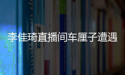 李佳琦直播間車厘子遭遇網(wǎng)友集體吐槽翻車事件深度剖析