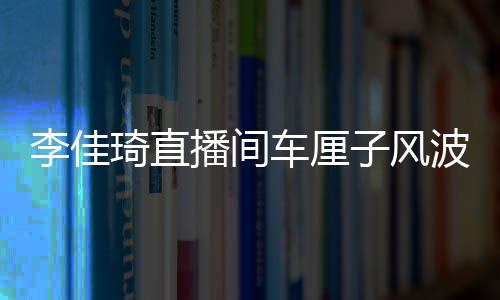 李佳琦直播間車厘子風(fēng)波，網(wǎng)紅帶貨遭遇翻車事件