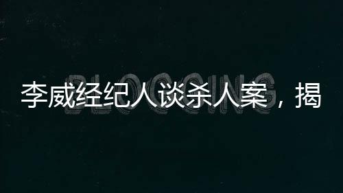 李威經(jīng)紀(jì)人談殺人案，揭示案件內(nèi)幕與司法公正的重要性