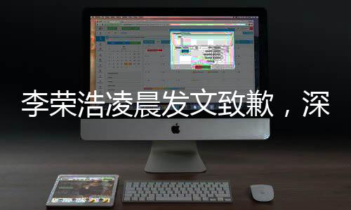 李榮浩凌晨發(fā)文致歉，深夜反思誠意滿滿，歌迷感動呼聲不斷