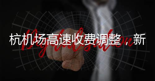 杭機(jī)場高速收費(fèi)調(diào)整，新的收費(fèi)模式及其影響分析