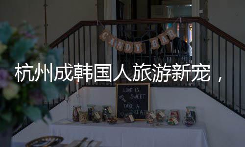 杭州成韓國人旅游新寵，熱門目的地揭秘