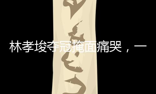 林孝埈奪冠掩面痛哭，一段感人至深的勝利之旅