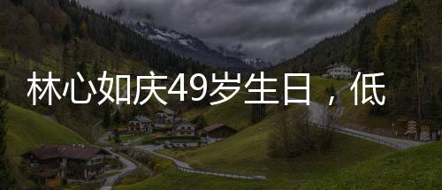 林心如慶49歲生日，低調(diào)中的溫情與喜悅