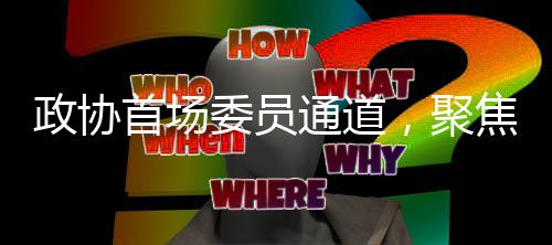 政協(xié)首場委員通道，聚焦熱議，共謀發(fā)展大計