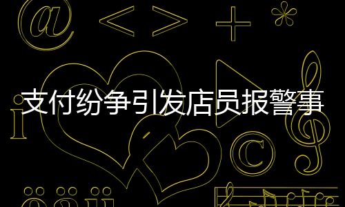 支付紛爭引發(fā)店員報警事件，賬單金額與付款之間的糾葛