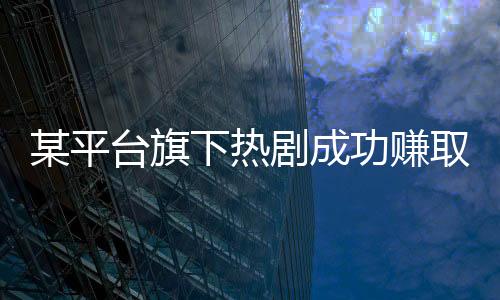 某平臺旗下熱劇成功賺取十億，掀起收視狂潮