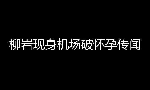 柳巖現(xiàn)身機(jī)場(chǎng)破懷孕傳聞