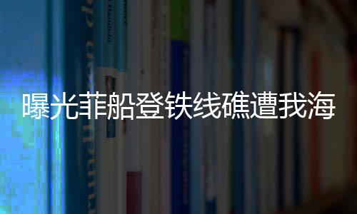 曝光菲船登鐵線礁遭我海警攔下現(xiàn)場(chǎng)實(shí)錄