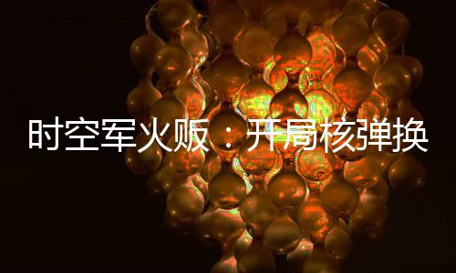 時(shí)空軍火販：開(kāi)局核彈換古董
