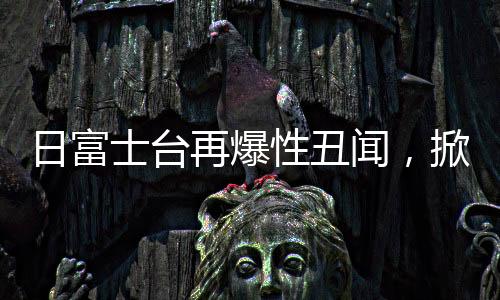 日富士臺再爆性丑聞，掀開娛樂圈的暗角風(fēng)云