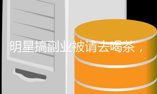 明星搞副業(yè)被請去喝茶，轟動全網(wǎng)