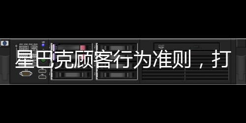 星巴克顧客行為準(zhǔn)則，打造優(yōu)質(zhì)體驗的新篇章