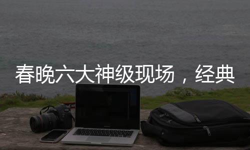 春晚六大神級現(xiàn)場，經(jīng)典回顧與深度解讀