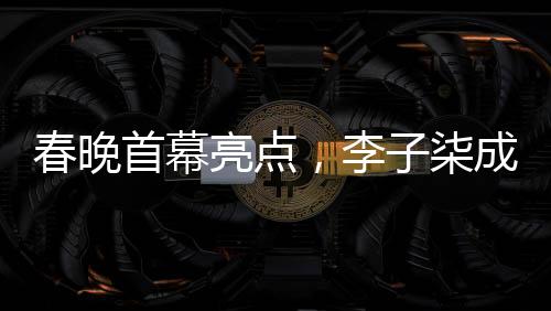 春晚首幕亮點(diǎn)，李子柒成為首個(gè)女生鏡頭焦點(diǎn)