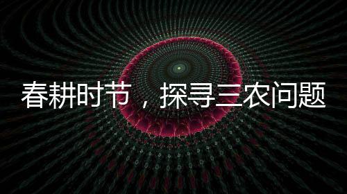 春耕時(shí)節(jié)，探尋三農(nóng)問題——三問春耕紀(jì)實(shí)