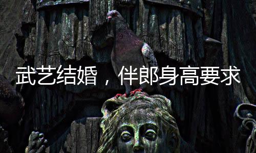 武藝結(jié)婚，伴郎身高要求達170以上，新人對友情和完美細節(jié)的追求引發(fā)熱議