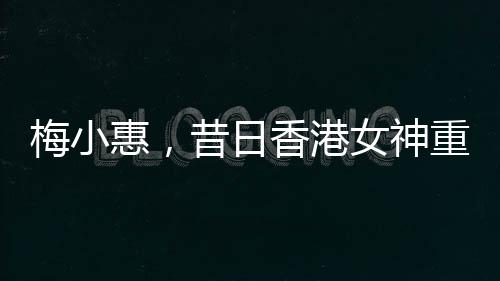 梅小惠，昔日香港女神重磅歸來(lái)，熒屏之星再度燃燒