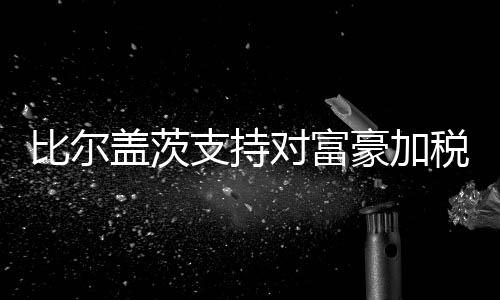 比爾蓋茨支持對(duì)富豪加稅 愿意放棄62%財(cái)富