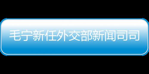 毛寧新任外交部新聞司司長(zhǎng)，引領(lǐng)外交事業(yè)邁向新高度