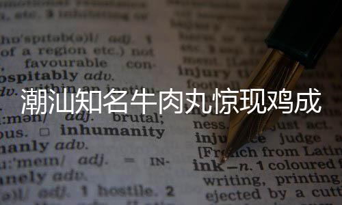 潮汕知名牛肉丸驚現(xiàn)雞成分，引發(fā)消費(fèi)者關(guān)注