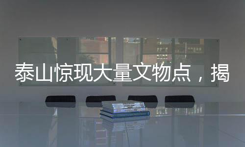 泰山驚現(xiàn)大量文物點(diǎn)，揭秘古代文明的瑰寶與歷史的見(jiàn)證者