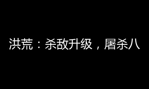 洪荒：殺敵升級，屠殺八億血神子