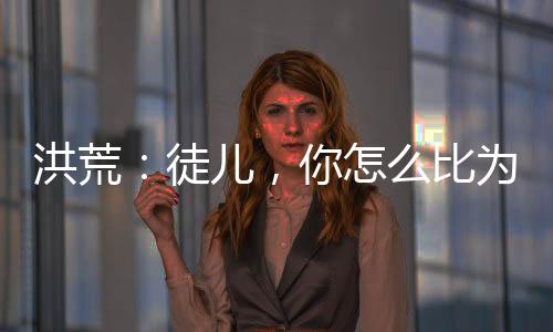 洪荒：徒兒，你怎么比為師還強(qiáng)？