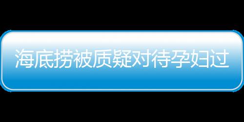 海底撈被質(zhì)疑對(duì)待孕婦過(guò)于吝嗇，公司回應(yīng)